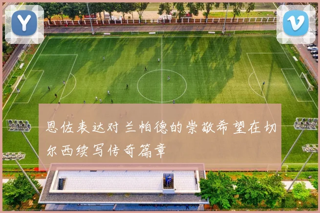 恩佐表达对兰帕德的崇敬希望在切尔西续写传奇篇章