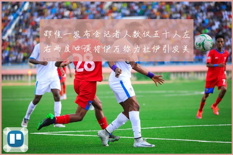 邵佳一发布会记者人数仅五十人左右两度口误将伊万称为杜伊引发关注