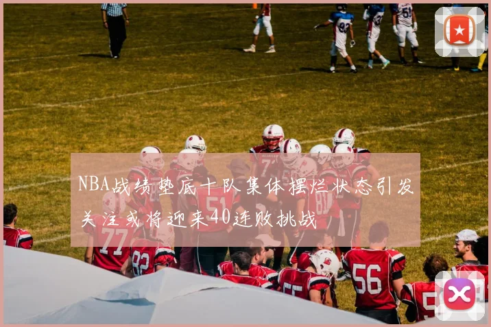 NBA战绩垫底十队集体摆烂状态引发关注或将迎来40连败挑战