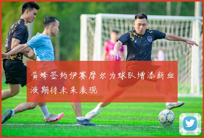 黄蜂签约伊赛摩尔为球队增添新血液期待未来表现