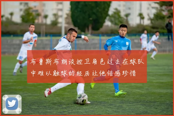 布鲁斯布朗谈控卫角色过去在球队中难以触球的经历让他倍感珍惜