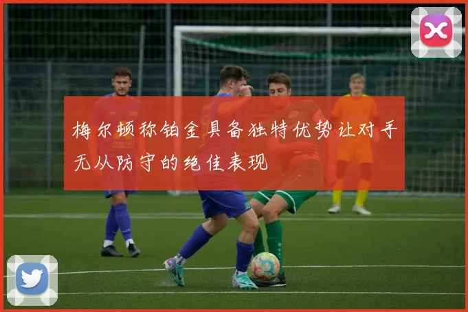 梅尔顿称铂金具备独特优势让对手无从防守的绝佳表现