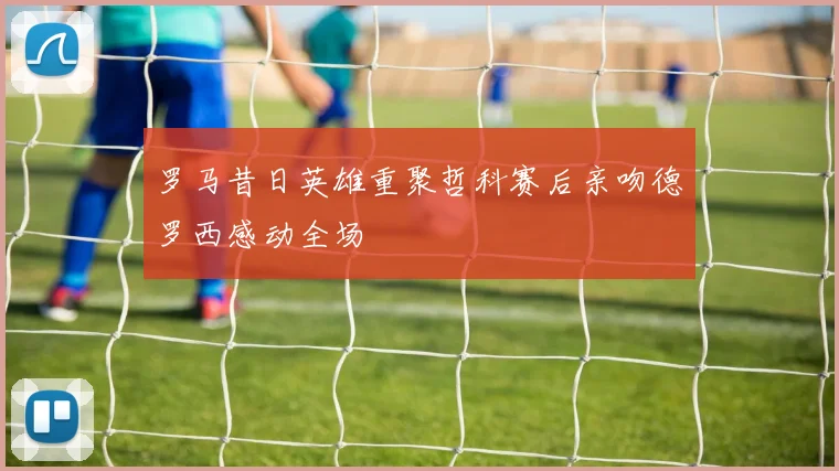 罗马昔日英雄重聚哲科赛后亲吻德罗西感动全场