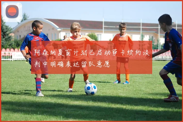 阿森纳夏窗计划已启动萨卡续约谈判中明确表达留队意愿