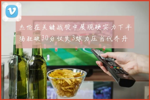 杰伦在关键战役中展现硬实力下半场狂砍30分仅失3球力压当代乔丹