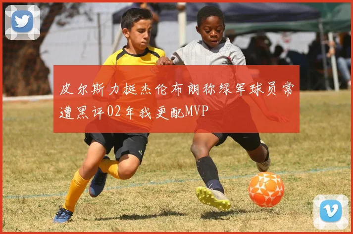 皮尔斯力挺杰伦布朗称绿军球员常遭黑评02年我更配MVP