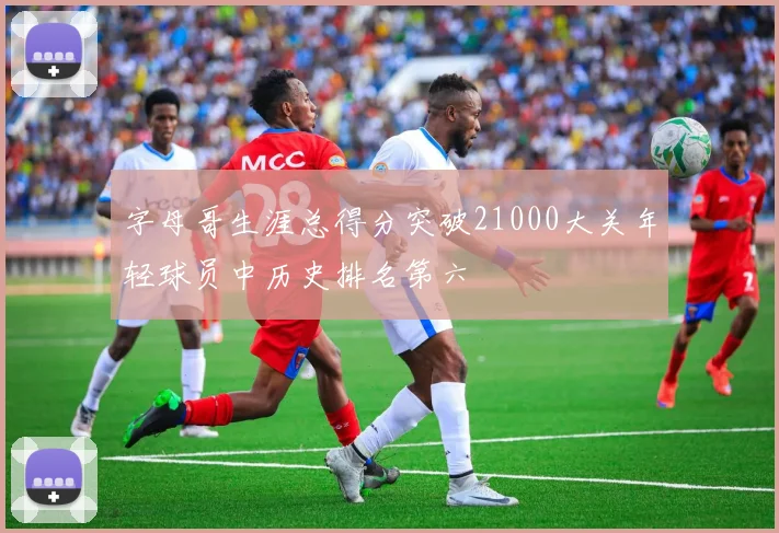 字母哥生涯总得分突破21000大关年轻球员中历史排名第六