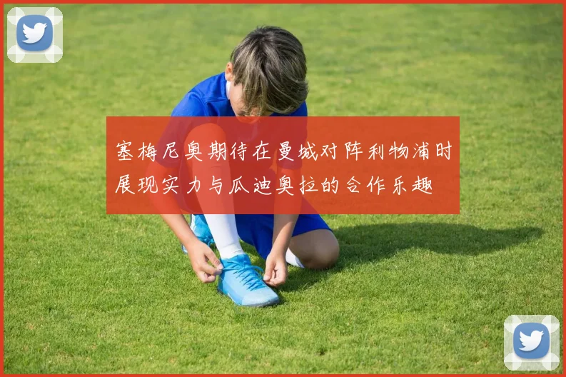 塞梅尼奥期待在曼城对阵利物浦时展现实力与瓜迪奥拉的合作乐趣