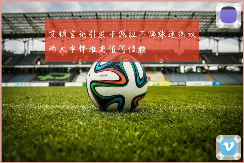 艾顿言论引发卡佩拉不满球迷热议两大中锋谁更值得信赖